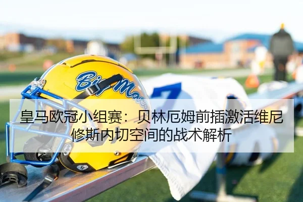 皇马欧冠小组赛：贝林厄姆前插激活维尼修斯内切空间的战术解析